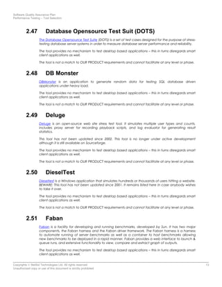 Software Quality Assurance Plan
Performance Testing – Tool Selection
2.47 Database Opensource Test Suit (DOTS)
The Database Opensource Test Suite (DOTS) is a set of test cases designed for the purpose of stress-
testing database server systems in order to measure database server performance and reliability.
The tool provides no mechanism to test desktop based applications – this in turns disregards smart
client applications as well.
The tool is not a match to OUR PRODUCT requirements and cannot facilitate at any level or phase.
2.48 DB Monster
DBMonster is an application to generate random data for testing SQL database driven
applications under heavy load.
The tool provides no mechanism to test desktop based applications – this in turns disregards smart
client applications as well.
The tool is not a match to OUR PRODUCT requirements and cannot facilitate at any level or phase.
2.49 Deluge
Deluge is an open-source web site stress test tool. It simulates multiple user types and counts,
includes proxy server for recording playback scripts, and log evaluator for generating result
statistics.
This tool has not been updated since 2002. This tool is no longer under active development
although it is still available on Sourceforge.
The tool provides no mechanism to test desktop based applications – this in turns disregards smart
client applications as well.
The tool is not a match to OUR PRODUCT requirements and cannot facilitate at any level or phase.
2.50 DieselTest
Dieseltest is a Windows application that simulates hundreds or thousands of users hitting a website.
BEWARE: This tool has not been updated since 2001. It remains listed here in case anybody wishes
to take it over.
The tool provides no mechanism to test desktop based applications – this in turns disregards smart
client applications as well.
The tool is not a match to OUR PRODUCT requirements and cannot facilitate at any level or phase.
2.51 Faban
Faban is a facility for developing and running benchmarks, developed by Sun. It has two major
components, the Faban harness and the Faban driver framework. The Faban harness is a harness
to automate running of server benchmarks as well as a container to host benchmarks allowing
new benchmarks to be deployed in a rapid manner. Faban provides a web interface to launch &
queue runs, and extensive functionality to view, compare and extract graph of outputs.
The tool provides no mechanism to test desktop based applications – this in turns disregards smart
client applications as well.
Copyrights © NetSol Technologies Ltd. All rights reserved 13
Unauthorized copy or use of this document is strictly prohibited
 