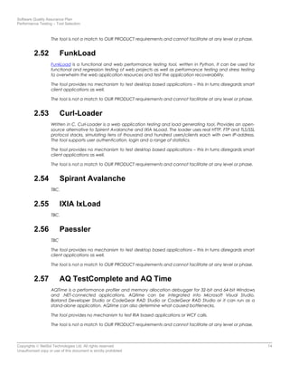 Software Quality Assurance Plan
Performance Testing – Tool Selection
The tool is not a match to OUR PRODUCT requirements and cannot facilitate at any level or phase.
2.52 FunkLoad
FunkLoad is a functional and web performance testing tool, written in Python. It can be used for
functional and regression testing of web projects as well as performance testing and stress testing
to overwhelm the web application resources and test the application recoverability.
The tool provides no mechanism to test desktop based applications – this in turns disregards smart
client applications as well.
The tool is not a match to OUR PRODUCT requirements and cannot facilitate at any level or phase.
2.53 Curl-Loader
Written in C, Curl-Loader is a web application testing and load generating tool. Provides an open-
source alternative to Spirent Avalanche and IXIA IxLoad. The loader uses real HTTP, FTP and TLS/SSL
protocol stacks, simulating tens of thousand and hundred users/clients each with own IP-address.
The tool supports user authentication, login and a range of statistics.
The tool provides no mechanism to test desktop based applications – this in turns disregards smart
client applications as well.
The tool is not a match to OUR PRODUCT requirements and cannot facilitate at any level or phase.
2.54 Spirant Avalanche
TBC.
2.55 IXIA IxLoad
TBC.
2.56 Paessler
TBC
The tool provides no mechanism to test desktop based applications – this in turns disregards smart
client applications as well.
The tool is not a match to OUR PRODUCT requirements and cannot facilitate at any level or phase.
2.57 AQ TestComplete and AQ Time
AQTime is a performance profiler and memory allocation debugger for 32-bit and 64-bit Windows
and .NET-connected applications. AQtime can be integrated into Microsoft Visual Studio,
Borland Developer Studio or CodeGear RAD Studio or CodeGear RAD Studio or it can run as a
stand-alone application. AQtime can also determine what caused bottlenecks.
The tool provides no mechanism to test RIA based applications or WCF calls.
The tool is not a match to OUR PRODUCT requirements and cannot facilitate at any level or phase.
Copyrights © NetSol Technologies Ltd. All rights reserved 14
Unauthorized copy or use of this document is strictly prohibited
 