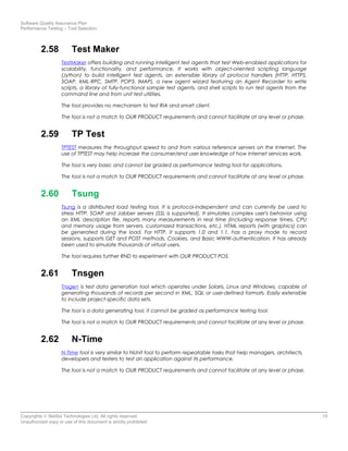 Software Quality Assurance Plan
Performance Testing – Tool Selection
2.58 Test Maker
TestMaker offers building and running intelligent test agents that test Web-enabled applications for
scalability, functionality, and performance. It works with object-oriented scripting language
(Jython) to build intelligent test agents, an extensible library of protocol handlers (HTTP, HTTPS,
SOAP, XML-RPC, SMTP, POP3, IMAP), a new agent wizard featuring an Agent Recorder to write
scripts, a library of fully-functional sample test agents, and shell scripts to run test agents from the
command line and from unit test utilities.
The tool provides no mechanism to test RIA and smart client.
The tool is not a match to OUR PRODUCT requirements and cannot facilitate at any level or phase.
2.59 TP Test
TPTEST measures the throughput speed to and from various reference servers on the Internet. The
use of TPTEST may help increase the consumer/end user knowledge of how Internet services work.
The tool is very basic and cannot be graded as performance testing tool for applications.
The tool is not a match to OUR PRODUCT requirements and cannot facilitate at any level or phase.
2.60 Tsung
Tsung is a distributed load testing tool. It is protocol-independent and can currently be used to
stress HTTP, SOAP and Jabber servers (SSL is supported). It simulates complex user's behavior using
an XML description file, reports many measurements in real time (including response times, CPU
and memory usage from servers, customized transactions, etc.). HTML reports (with graphics) can
be generated during the load. For HTTP, it supports 1.0 and 1.1, has a proxy mode to record
sessions, supports GET and POST methods, Cookies, and Basic WWW-authentication. It has already
been used to simulate thousands of virtual users.
The tool requires further RND to experiment with OUR PRODUCT POS.
2.61 Tnsgen
Tnsgen is test data generation tool which operates under Solaris, Linux and Windows, capable of
generating thousands of records per second in XML, SQL or user-defined formats. Easily extensible
to include project-specific data sets.
The tool is a data generating tool, it cannot be graded as performance testing tool.
The tool is not a match to OUR PRODUCT requirements and cannot facilitate at any level or phase.
2.62 N-Time
N-Time tool is very similar to NUnit tool to perform repeatable tasks that help managers, architects,
developers and testers to test an application against its performance.
The tool is not a match to OUR PRODUCT requirements and cannot facilitate at any level or phase.
Copyrights © NetSol Technologies Ltd. All rights reserved 15
Unauthorized copy or use of this document is strictly prohibited
 