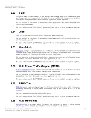 Software Quality Assurance Plan
Performance Testing – Tool Selection
2.63 p-unit
p-unit is an open source framework for unit test and performance benchmark, under GPL license.
p-unit supports to run the same tests with single thread or multi-threads, tracks memory and time
consumption, and generates the result in the form of plain text, image or pdf file.
The tool provides no mechanism to test desktop based applications – this in turns disregards smart
client applications as well.
The tool is not a match to OUR PRODUCT requirements and cannot facilitate at any level or phase.
2.64 Lobo
Lobo tool supports performance testing of Java based applications only.
The tool provides no mechanism to test desktop based applications – this in turns disregards smart
client applications as well.
The tool is not a match to OUR PRODUCT requirements and cannot facilitate at any level or phase.
2.65 MessAdmin
MessAdmin is a light-weight and non-intrusive notification system and HttpSession administration for
J2EE Web Applications, giving detailed statistics and informations on the application. It installs as a
plug-in to any Java EE WebApp, and requires zero-code modification.
The tool is specific for java based application. It provides no mechanism to test desktop based
applications – this in turns disregards smart client applications as well.
The tool is not a match to OUR PRODUCT requirements and cannot facilitate at any level or phase.
2.66 Multi Router Traffic Grapher (MRTR)
Multi Router Traffic Grapher is written in perl and works on Unix/Linux as well as Windows and even
Netware systems. MRTG is free software licensed under the Gnu GPL.
The tool is specific for java based application. It provides no mechanism to test desktop based
applications – this in turns disregards smart client applications as well.
The tool is not a match to OUR PRODUCT requirements and cannot facilitate at any level or phase.
2.67 RRRD Tool
RRRD Tool is data logging and graphing system for time series data. It can be used to write custom
monitoring shell scripts or create whole applications using its Perl, Python, Ruby, TCL or PHP
bindings.
The tool is barely into application performance testing.
The tool is not a match to OUR PRODUCT requirements and cannot facilitate at any level or phase.
2.68 Multi-Mechanize
Multi-Mechanize is an open source framework for performance testing. It allows running
simultaneous python scripts to generate load against a web site or web service.
Copyrights © NetSol Technologies Ltd. All rights reserved 16
Unauthorized copy or use of this document is strictly prohibited
 