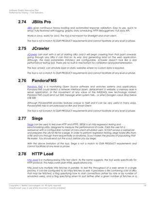 Software Quality Assurance Plan
Performance Testing – Tool Selection
2.74 JBlits Pro
JBlits gives continuous heavy loading and automated response validation. Easy to use, quick to
setup. Fully featured with logging, graphs, stats, scheduling, HTTP debugger etc. Full Java API.
Works in Java, works for Java. The tool is not meant for Silverlight and smart client.
The tool is not a match to OUR PRODUCT requirements and cannot facilitate at any level or phase.
2.75 JCrawler
JCrawler can start with a set of starting URLs and it will begin crawling from that point onwards,
going through any URLs it can find on its way and generating load on the web application.
Although, the load parameters (hits/sec) are configurable, JCrawler doesn’t look like a real
performance testing tool. There are no built-in mechanism for correlation and parameterization.
The tool, at best, can simulate load on static websites where no custom data is required.
The tool is not a match to OUR PRODUCT requirements and cannot facilitate at any level or phase.
2.76 PandoraFMS
Pandora FMS is a monitoring Open Source software and watches systems and applications.
Pandora FMS could detect a network interface down, defacement in website, a memory leak in
server application, or the movement of any value of the NASDAQ new technology market.
Pandora FMS could send out SMS message when system fails... or when Google's value drop below
US$ 500.
Although PandoraFMS provides features unique to itself and it can be very useful in many ways,
PandoraFMS fails to simulate load on RIA and Smart Client.
The tool is not a match to OUR PRODUCT requirements and cannot facilitate at any level or phase.
2.77 Siege
Siege can be used to test over HTTP and HTTPS. SIEGE is an http regression testing and
benchmarking utility, designed to measure the performance of code. It lets the user hit a
webserver with a configurable number of concurrent simulated users. SCOUT surveys a webserver
and prepares the urls.txt file for a siege. In order to perform regression testing, siege loads URLs from
a file and runs through them sequentially or randomly. Scout makes the process of populating that
file easier. You should send out the scout, before you lay siege.
With the above limitation of the tool, Siege is not a match to OUR PRODUCT requirements and
cannot facilitate at any level or phase.
2.78 HTTP Load
http_load is a multiprocessing http test client. As the name suggests, the tool works specifically for
HTTP protocol. This helps cater plain HTML applications only.
http_load runs multiple http fetches in parallel, to test the throughput of a web server in a single
process. It can be configured to do https fetches as well. It processes a file containing a list of URLs
that may be fetched, a flag specifying how to start connections (either by rate or by number of
simulated users), and a flag specifying when to quit (either after a given number of fetches or a
Copyrights © NetSol Technologies Ltd. All rights reserved 18
Unauthorized copy or use of this document is strictly prohibited
 