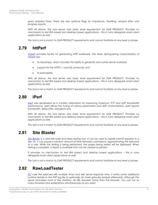 Software Quality Assurance Plan
Performance Testing – Tool Selection
given elapsed time). There are also optional flags for checksums, throttling, random jitter, and
progress reports.
With all above, the tool serves very basic level requirement for OUR PRODUCT. Provides no
mechanism to test RIA based and desktop based applications – this in turns disregards smart client
applications as well.
The tool is not a match to OUR PRODUCT requirements and cannot facilitate at any level or phase.
2.79 httPerf
httperf provides facility for generating HTTP workloads. The three distinguishing characteristics of
httperf are:
• its robustness, which includes the ability to generate and sustain server overload,
• support for the HTTP/1.1 and SSL protocols, and
• its extensibility.
With all above, the tool serves very basic level requirement for OUR PRODUCT. Provides no
mechanism to test RIA based and desktop based applications – this in turns disregards smart client
applications as well.
The tool is not a match to OUR PRODUCT requirements and cannot facilitate at any level or phase.
2.80 iPerf
iperf was developed as a modern alternative for measuring maximum TCP and UDP bandwidth
performance. iperf allows the tuning of various parameters and UDP characteristics. iperf reports
bandwidth, delay jitter, datagram loss.
With all above, the tool serves very basic level requirement for OUR PRODUCT. Provides no
mechanism to test RIA based and desktop based applications – this in turns disregards smart client
applications as well.
The tool is not a match to OUR PRODUCT requirements and cannot facilitate at any level or phase.
2.81 Site Blaster
Site Blaster is a web site load and stress testing tool. It can be used to rapidly submit requests to a
site. Or, it can pause a random amount of time between submissions; approximating the behavior
of a user. While the testing is being performed, the pages being tested will be displayed. When
testing is complete, a report is available that can be viewed or printed.
It provides no mechanism to test RIA based and desktop based applications – this in turns
disregards smart client applications as well.
The tool is not a match to OUR PRODUCT requirements and cannot facilitate at any level or phase.
2.82 RawLoadTester
RLT calls the selected URL multiple times and tells server response time. It writes some additional
runtime details to the PHP log file to optionally do more granular analysis afterwards. Although the
server processes most of the statistics, all URL requests come from the browser. You can run as
many browsers and workstations simultaneously as you want.
Copyrights © NetSol Technologies Ltd. All rights reserved 19
Unauthorized copy or use of this document is strictly prohibited
 