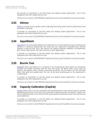 Software Quality Assurance Plan
Performance Testing – Tool Selection
RLT provides no mechanism to test RIA based and desktop based applications – this in turns
disregards smart client applications as well.
The tool is not a match to OUR PRODUCT requirements and cannot facilitate at any level or phase.
2.83 Allmon
Allmon is an open source, generic system collecting and storing metrics used for performance and
availability monitoring.
It provides no mechanism to test RIA based and desktop based applications – this in turns
disregards smart client applications as well.
The tool is not a match to OUR PRODUCT requirements and cannot facilitate at any level or phase.
2.84 AppsWatch
Appswatch is an automated testing tool for performance, and GUI testing and SLA monitoring and
alerting. It is protocol independent and works with any application accessible from windows
desktop. It works for Citrix, Java, .NET, Oracle, SAP, Eclipsys, Mckessen, Meditech, GE Healthcare,
Epic, Cerner, Client-Server, Flex, Flash and even custom applications
It provides no mechanism to test RIA based and desktop based applications – this in turns
disregards smart client applications as well.
The tool is not a match to OUR PRODUCT requirements and cannot facilitate at any level or phase.
2.85 BurnIn Test
BurnInTest allows sub-systems of a computer to be simultaneously stress tested for endurance,
reliability and stability. BurnInTest tests the CPU, hard drives, CD ROMs, DVDs, sound cards, 2D
graphics, 3D graphics, RAM, network connections & printers. The Pro version can also test tape
drives, USB, serial and parallel ports. This can all be done simultaneously as the application is
multithreaded.
It provides no mechanism to test RIA based and desktop based applications – this in turns
disregards smart client applications as well.
The tool is not a match to OUR PRODUCT requirements and cannot facilitate at any level or phase.
2.86 Capacity Calibration (CapCal)
CapCal writes code in Java for measuring web site performance under various loads--by actually
generating those loads, in real time, from computers scattered all across the Internet. CapCal can
also be distributed across your LAN and WAN, giving realistic performance data that matches end
user's experience.
It provides no mechanism to test RIA based and desktop based applications – this in turns
disregards smart client applications as well.
The tool is not a match to OUR PRODUCT requirements and cannot facilitate at any level or phase.
Copyrights © NetSol Technologies Ltd. All rights reserved 20
Unauthorized copy or use of this document is strictly prohibited
 