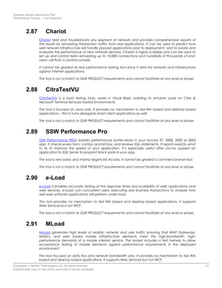 Software Quality Assurance Plan
Performance Testing – Tool Selection
2.87 Chariot
Chariot tests and troubleshoots any segment of network and provides comprehensive reports of
the results by emulating transaction traffic from real applications. It can be used to predict how
well network infrastructure will handle popular applications prior to deployment, and to isolate and
evaluate the performance of new network devices. Chariot is highly scalable and can be used to
set up and control tests—emulating up to 10,000 connections and hundreds of thousands of end-
users—all from a central console.
It cannot be graded as real performance testing tool since it aims for network and infrastructure
against internet applications.
The tool is not a match to OUR PRODUCT requirements and cannot facilitate at any level or phase.
2.88 CitraTestVU
CitraTestVU is a load testing tools, works in Visual Basic scripting to simulate Load on Citrix &
Microsoft Terminal Services Hosted Environments.
The tool is focused on Java only. It provides no mechanism to test RIA based and desktop based
applications – this in turns disregards smart client applications as well.
The tool is not a match to OUR PRODUCT requirements and cannot facilitate at any level or phase.
2.89 SSW Performance Pro
SSW Performance PRO! isolates performance bottle-necks in your Access 97, 2000, 2002 or 2003
app. It checks every form, combo and list box, and reviews SQL statements. It reports exactly what
to fix to improve the speed of your application. It’s especially useful after you've upsized an
application to SQL Server to pinpoint black spots in your app.
The tool is very basic and mainly targets MS Access. It cannot be graded a commercial level tool.
The tool is not a match to OUR PRODUCT requirements and cannot facilitate at any level or phase.
2.90 e-Load
e-Load is enables accurate testing of the response times and scalability of web applications and
web services. e-Load can concurrent users, executing real business transactions to analyze how
well web software applications will perform under load.
The tool provides no mechanism to test RIA based and desktop based applications. It supports
Web Services but not WCF.
The tool is not a match to OUR PRODUCT requirements and cannot facilitate at any level or phase.
2.91 MLoad
MLoad generates high levels of realistic network and user traffic ensuring that WAP Gateways,
MMSCs and web based mobile infrastructure elements meet the high-bandwidth, high-
performance demands of a mobile internet service. The toolset includes a test harness to allow
acceptance testing of mobile elements against performance requirements in the deployed
environment.
The tool focused on data flux and network bandwidth only. It provides no mechanism to test RIA
based and desktop based applications. It supports Web Services but not WCF.
Copyrights © NetSol Technologies Ltd. All rights reserved 21
Unauthorized copy or use of this document is strictly prohibited
 