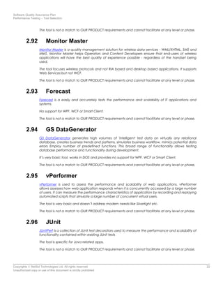 Software Quality Assurance Plan
Performance Testing – Tool Selection
The tool is not a match to OUR PRODUCT requirements and cannot facilitate at any level or phase.
2.92 Monitor Master
Monitor Master is a quality management solution for wireless data services - WML/XHTML, SMS and
MMS. Monitor Master helps Operators and Content Developers ensure that end-users of wireless
applications will have the best quality of experience possible - regardless of the handset being
used.
The tool focuses wireless protocols and not RIA based and desktop based applications. It supports
Web Services but not WCF.
The tool is not a match to OUR PRODUCT requirements and cannot facilitate at any level or phase.
2.93 Forecast
Forecast is a easily and accurately tests the performance and scalability of IT applications and
systems.
No support for WPF, WCF or Smart Client.
The tool is not a match to OUR PRODUCT requirements and cannot facilitate at any level or phase.
2.94 GS DataGenerator
GS DataGenerator generates high volumes of 'intelligent' test data on virtually any relational
database, creates business trends and patterns, simulates business workflow, mimics potential data
errors Employ number of predefined functions. This broad range of functionality allows testing
database performance and functionality during development.
It’s very basic tool, works in DOS and provides no support for WPF, WCF or Smart Client.
The tool is not a match to OUR PRODUCT requirements and cannot facilitate at any level or phase.
2.95 vPerformer
vPerformer is used to assess the performance and scalability of web applications. vPerformer
allows assesses how web application responds when it is concurrently accessed by a large number
of users. It can measure the performance characteristics of application by recording and replaying
automated scripts that simulate a large number of concurrent virtual users.
The tool is very basic and doesn’t address modern needs like Silverlight etc.
The tool is not a match to OUR PRODUCT requirements and cannot facilitate at any level or phase.
2.96 JUnit
JUnitPerf is a collection of JUnit test decorators used to measure the performance and scalability of
functionality contained within existing JUnit tests
The tool is specific for Java related apps.
The tool is not a match to OUR PRODUCT requirements and cannot facilitate at any level or phase.
Copyrights © NetSol Technologies Ltd. All rights reserved 22
Unauthorized copy or use of this document is strictly prohibited
 