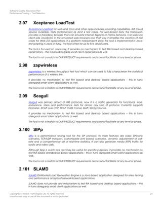 Software Quality Assurance Plan
Performance Testing – Tool Selection
2.97 Xceptance LoadTest
Xceptance LoadTest for web and Java and other apps includes recording capabilities. XLT Cloud
Service available. Tests implemented as JUnit 4 test cases. For web-based tests, the framework
provides a (headless) browser that can emulate Internet Explorer or Firefox behavior. Can execute
client-side JavaScript in the emulated web browsers and that way it simplifies the creation of test
cases for Web 2.0 applications. It is platform independent since the tool is implemented in Java;
test scripting in Java or Ruby. The tool is free for up to five virtual users.
The tool is focused on Java only. It provides no mechanism to test RIA based and desktop based
applications – this in turns disregards smart client applications as well.
The tool is not a match to OUR PRODUCT requirements and cannot facilitate at any level or phase.
2.98 zapwireless
zapwireless is a wireless throughput test tool which can be used to fully characterize the statistical
performance of a wireless link.
It provides no mechanism to test RIA based and desktop based applications – this in turns
disregards smart client applications as well.
The tool is not a match to OUR PRODUCT requirements and cannot facilitate at any level or phase.
2.99 Seagull
Seagull was primary aimed at IMS protocols, now it is a traffic generator for functional, load,
endurance, stress and performance tests for almost any kind of protocol. Currently supports
Diameter, XCAP over HTTP, TCAP (GSM Camel, MAP, Win) protocols.
It provides no mechanism to test RIA based and desktop based applications – this in turns
disregards smart client applications as well.
The tool is not a match to OUR PRODUCT requirements and cannot facilitate at any level or phase.
2.100 SIPp
SIPp is a performance testing tool for the SIP protocol. Its main features are basic SIPStone
scenarios, TCP/UDP transport, customizable (xml based) scenarios, dynamic adjustement of call-
rate and a comprehensive set of real-time statistics. It can also generate media (RTP) traffic for
audio and video calls.
Although Sipp is a rich tool and may be useful for specific purposes, it provides no mechanism to
test RIA based and desktop based applications – this in turns disregards smart client applications as
well.
The tool is not a match to OUR PRODUCT requirements and cannot facilitate at any level or phase.
2.101 SLAMD
SLAMD Distributed Load Generation Engine is a Java-based application designed for stress testing
and performance analysis of network-based applications.
SLAMD does not provide any mechanism to test RIA based and desktop based applications – this
in turns disregards smart client applications as well.
Copyrights © NetSol Technologies Ltd. All rights reserved 23
Unauthorized copy or use of this document is strictly prohibited
 