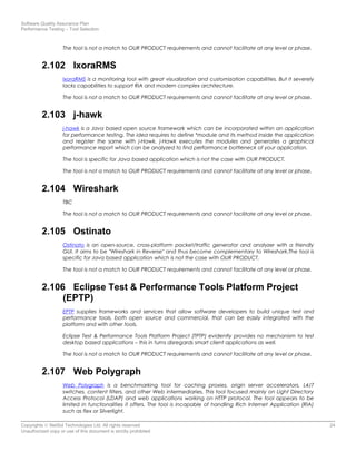 Software Quality Assurance Plan
Performance Testing – Tool Selection
The tool is not a match to OUR PRODUCT requirements and cannot facilitate at any level or phase.
2.102 IxoraRMS
IxoraRMS is a monitoring tool with great visualization and customization capabilities. But it severely
lacks capabilities to support RIA and modern complex architecture.
The tool is not a match to OUR PRODUCT requirements and cannot facilitate at any level or phase.
2.103 j-hawk
j-hawk is a Java based open source framework which can be incorporated within an application
for performance testing. The idea requires to define *module and its method inside the application
and register the same with j-Hawk. j-Hawk executes the modules and generates a graphical
performance report which can be analyzed to find performance bottleneck of your application.
The tool is specific for Java based application which is not the case with OUR PRODUCT.
The tool is not a match to OUR PRODUCT requirements and cannot facilitate at any level or phase.
2.104 Wireshark
TBC
The tool is not a match to OUR PRODUCT requirements and cannot facilitate at any level or phase.
2.105 Ostinato
Ostinato is an open-source, cross-platform packet/traffic generator and analyzer with a friendly
GUI. It aims to be "Wireshark in Reverse" and thus become complementary to Wireshark.The tool is
specific for Java based application which is not the case with OUR PRODUCT.
The tool is not a match to OUR PRODUCT requirements and cannot facilitate at any level or phase.
2.106 Eclipse Test & Performance Tools Platform Project
(EPTP)
EPTP supplies frameworks and services that allow software developers to build unique test and
performance tools, both open source and commercial, that can be easily integrated with the
platform and with other tools.
Eclipse Test & Performance Tools Platform Project (TPTP) evidently provides no mechanism to test
desktop based applications – this in turns disregards smart client applications as well.
The tool is not a match to OUR PRODUCT requirements and cannot facilitate at any level or phase.
2.107 Web Polygraph
Web Polygraph is a benchmarking tool for caching proxies, origin server accelerators, L4/7
switches, content filters, and other Web intermediaries. This tool focused mainly on Light Directory
Access Protocol (LDAP) and web applications working on HTTP protocol. The tool appears to be
limited in functionalities it offers. The tool is incapable of handling Rich Internet Application (RIA)
such as flex or Silverlight.
Copyrights © NetSol Technologies Ltd. All rights reserved 24
Unauthorized copy or use of this document is strictly prohibited
 