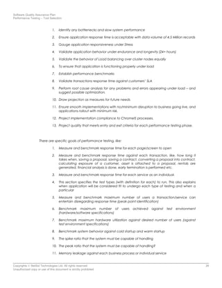 Software Quality Assurance Plan
Performance Testing – Tool Selection
1. Identify any bottlenecks and slow system performance
2. Ensure application response time is acceptable with data volume of 4.5 Million records
3. Gauge application responsiveness under Stress
4. Validate application behavior under endurance and longevity (24+ hours)
5. Validate the behavior of Load balancing over cluster nodes equally
6. To ensure that application is functioning properly under load
7. Establish performance benchmarks
8. Validate transactions response time against customers’ SLA
9. Perform root cause analysis for any problems and errors appearing under load – and
suggest possible optimization.
10. Draw projection as measures for future needs
11. Ensure smooth implementations with no/minimum disruption to business going live, and
applications rollout with minimum risk.
12. Project implementation compliance to ChromeIS processes.
13. Project quality that meets entry and exit criteria for each performance testing phase.
There are specific goals of performance testing, like:
1. Measure and benchmark response time for each page/screen to open
2. Measure and benchmark response time against each transaction, like, how long it
takes when, saving a proposal, saving a contract, converting a proposal into contract,
calculating exposure of a customer, asset is attached to a proposal, rentals are
generated, financial analysis is done, early termination is performed etc.
3. Measure and benchmark response time for each service as an individual.
4. This section specifies the test types (with definition for each) to run. This also explains
when application will be considered fit to undergo each type of testing and when a
particular
5. Measure and benchmark maximum number of users a transaction/service can
entertain disregarding response time (peak point identification)
6. Benchmark maximum number of users achieved against test environment
(hardware/software specifications)
7. Benchmark maximum hardware utilization against desired number of users (against
test environment specifications)
8. Benchmark system behavior against cold startup and warm startup
9. The spike ratio that the system must be capable of handling
10. The peak ratio that the system must be capable of handling?
11. Memory leakage against each business process or individual service
Copyrights © NetSol Technologies Ltd. All rights reserved 26
Unauthorized copy or use of this document is strictly prohibited
 