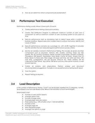 Software Quality Assurance Plan
Performance Testing – Tool Selection
• How do we determine which components are problematic?
3.3 Performance Test Execution
Performance testing usually follows a linear path of events:
• Create performance-testing scripts and scenarios.
• Create Task Distribution Diagram to elaborate maximum number of users over a
component as well as maximum number of users accessing system at any point of
time.
• Execute performance tests as standalone tests to detect issues within a particular
business workflow. Repeat execution multiple times to surface most errors, identify root
cause of failure.
• Execute performance scenarios as a package (i.e. with all BPs together) to simulate
real life activities that are measured against performance success criteria.
• Monitor all variables involved in Performance Testing. This includes all servers and their
components such as processor, memory, NIC, clusters, caching, heap, top SQL
queries, SPs, ISS caching, IIS sessions, Kernel, Number of processes, Number of threads,
Throughput, DB Sessions, Parameters, Data Buffer Cache Hit Ratio, Shared Pool Hit
Ratio, Query to Parse ratio, PGA Usage, I/O read wait time, I/O write wait time, CPU
wait time, configurations, hits per second, timeouts etc. These statistics will be
collected for Web Server, App Server, DB Server and any other server involved, as well
as load injectors.
• Collate all statistics and observations. Perform analysis and document
recommendations/suggestions. Compile a concise performance testing results report.
• Tune the system.
• Repeat testing as required.
3.4 Load Description
In the context of Performance Testing, “Load” can be broadly classified into 2 categories, namely,
Server Based Load and User Based Load. Below is the elicitation of both terminologies.
Server-based Load
• Number of users and/or sessions
• Average session time
• Number of page views
• Average page views per session
• Peak period (e.g., 75% of traffic is from 11:00 AM-4:00 PM)
• Number of hits
• Average page size
• Most requested pages
• Average time spend on page
Copyrights © NetSol Technologies Ltd. All rights reserved 28
Unauthorized copy or use of this document is strictly prohibited
 