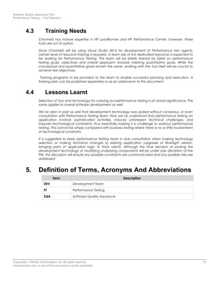 Software Quality Assurance Plan
Performance Testing – Tool Selection
4.3 Training Needs
ChromeIS has mature expertise in HP LoadRunner and HP Performance Center; however, these
tools are out of option.
Since ChromeIS will be using Visual Studio 2013 for development of Performance test agents,
certain level of resource training is required. A team size of 4-6 dedicated resources is expected to
be working for Performance Testing. This team will be briefly trained by QAM on performance
testing goals, objectives and overall approach towards meeting quantitative goals. While the
conceptual and quantitative goals remain the same, working with the tool itself will be crucial to
achieve test objectives.
Training programs to be provided to the team to enable successful planning and execution. A
training plan can be published separately or as an addendum to this document.
4.4 Lessons Learnt
Selection of tool and technology for carrying out performance testing is of utmost significance. The
same applies to overall software development as well.
We’ve seen in past as well that development technology was picked without consensus, or even
consultation with Performance Testing team. Now we’ve understood that performance testing an
application involves sophisticated activities, induces unforeseen technical challenges, and
imposes technological constraints, thus essentially making it a challenge to workout performance
testing. This cannot be simply compared with business testing where there is no or little involvement
of technological constrains.
It is suggested to keep performance testing team in due consultation when making technology
selection or making technical changes to existing application (upgrade of Silverlight version,
bringing parts of application logic to thick client). Although the final decision of picking the
development technology or modifying underlying components will be under sole discretion of the
PM, this discussion will ensure any possible constraints are communicated and any possible risks are
addressed
5. Definition of Terms, Acronyms And Abbreviations
Term Description
DEV Development Team
PT Performance Testing
SQA Software Quality Assurance
Copyrights © NetSol Technologies Ltd. All rights reserved 31
Unauthorized copy or use of this document is strictly prohibited
 