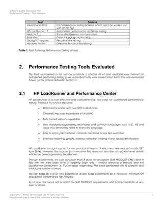 Software Quality Assurance Plan
Performance Testing – Tool Selection
Tool Purpose
Visual Studio 2013 For Performance Testing of areas which can’t be worked out
with HP PC / LR.
HP LoadRunner 12 Automated performance and stress testing
NeoLoad Trace client/server communication
SolarWind Defects logging and tracking
Spotlight Enterprise Resource Monitoring
Windows Profiler Extensive Resource Monitoring
Table 1. Tools fostering Performance Testing phases
2. Performance Testing Tools Evaluated
The tools summarized in this section constitute a concise list of tools available over internet for
automated performing testing (over a hundred tools were looked into). Each tool was evaluated
based on the criteria defined in Section 3.
2.1 HP LoadRunner and Performance Center
HP LoadRunner is a cost-effective and comprehensive tool used for automated performance
testing. This is our first choice because:
• LR is industry leader with over 90% market share
• ChromeIS has most experience in HP LR/PC
• Fully trained resources available
• Uses standard programming techniques and common languages such as C, VB and
Java; thus eliminating need to learn new language.
• Easy to script, parameterize, correlate and close to real test execution
• Extensive reporting, graphs, statistics collection, helping in root cause identification
HP LoadRunner brought support for .net protocol in version 12 which was released last month (15 th
April 2014); however, the support (as in readme file) does not describe component level details
which can be recognized by LoadRunner.
Through experiments, we can conclude that LR does not recognize OUR PRODUCT CMS client. It
fails with the most basic level of scripting (login only – without selecting a branch) and the
LoadRunner component i.e. VUGen stops responding. The script generated fails to compile and
introduces number of errors.
We can keep an eye on new patches of LR and keep experiments alive. However, this must not
stop overall performance test progress.
As of now, the tool is not a match to OUR PRODUCT requirements and cannot facilitate at any
level or phase.
Copyrights © NetSol Technologies Ltd. All rights reserved 2
Unauthorized copy or use of this document is strictly prohibited
 
