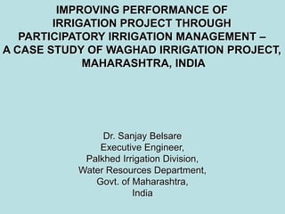 IMPROVING PERFORMANCE OF
        IRRIGATION PROJECT THROUGH
   PARTICIPATORY IRRIGATION MANAGEMENT –
A CASE STUDY OF WAGHAD IRRIGATION PROJECT,
             MAHARASHTRA, INDIA




                Dr. Sanjay Belsare
               Executive Engineer,
            Palkhed Irrigation Division,
           Water Resources Department,
              Govt. of Maharashtra,
                       India
 
