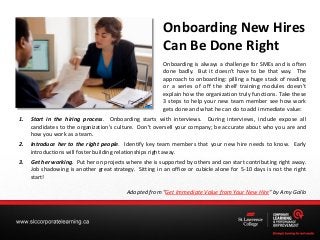 Onboarding New Hires
Can Be Done Right
Onboarding is always a challenge for SMEs and is often
done badly. But it doesn’t have to be that way. The
approach to onboarding: pilling a huge stack of reading
or a series of off the shelf training modules doesn't
explain how the organization truly functions. Take these
3 steps to help your new team member see how work
gets done and what he can do to add immediate value:
1.

Start in the hiring process. Onboarding starts with interviews. During interviews, include expose all
candidates to the organization's culture. Don't oversell your company; be accurate about who you are and
how you work as a team.

2.

Introduce her to the right people. Identify key team members that your new hire needs to know. Early
introductions will foster building relationships right away.

3.

Get her working. Put her on projects where she is supported by others and can start contributing right away.
Job shadowing is another great strategy. Sitting in an office or cubicle alone for 5-10 days is not the right
start!
Adapted from "Get Immediate Value from Your New Hire" by Amy Gallo

 