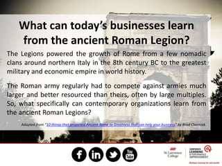 What can today’s businesses learn
from the ancient Roman Legion?
The Legions powered the growth of Rome from a few nomadic
clans around northern Italy in the 8th century BC to the greatest
military and economic empire in world history.
The Roman army regularly had to compete against armies much
larger and better resourced than theirs, often by large multiples.
So, what specifically can contemporary organizations learn from
the ancient Roman Legions?
Adapted from “10 things that propelled Ancient Rome to Greatness that can help your business” by Brad Cherniak.
 