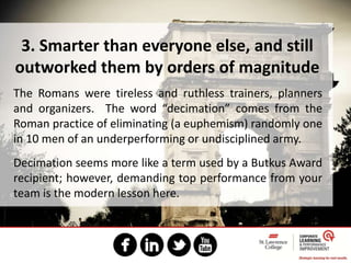 3. Smarter than everyone else, and still
outworked them by orders of magnitude
The Romans were tireless and ruthless trainers, planners
and organizers. The word “decimation” comes from the
Roman practice of eliminating (a euphemism) randomly one
in 10 men of an underperforming or undisciplined army.
Decimation seems more like a term used by a Butkus Award
recipient; however, demanding top performance from your
team is the modern lesson here.
 