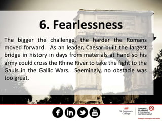 6. Fearlessness
The bigger the challenge, the harder the Romans
moved forward. As an leader, Caesar built the largest
bridge in history in days from materials at hand so his
army could cross the Rhine River to take the fight to the
Gauls in the Gallic Wars. Seemingly, no obstacle was
too great.
 