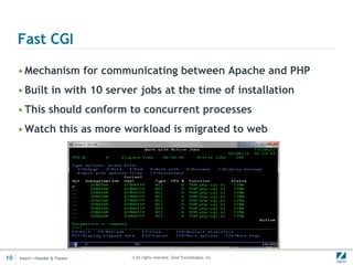 Fast CGI

     • Mechanism for communicating between Apache and PHP
     • Built in with 10 server jobs at the time of installation
     • This should conform to concurrent processes
     • Watch this as more workload is migrated to web




10   Insert->Header & Footer   © All rights reserved. Zend Technologies, Inc.
 
