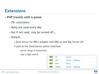 Extensions
     • PHP travels with a posse
          70+ extensions

          Many are used every day

          But if not used, may be turned off…

          Default,
                  • Zend Server for IBM i shipped with DB2 on and SQL Server off
                  • Look at the Zend Server admin interface
                           – Server setup  Extensions
                           – Like a light switch




14   Insert->Header & Footer                  © All rights reserved. Zend Technologies, Inc.
 