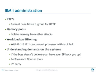 IBM i administration

     • PTF’s
          Current cumulative & group for HTTP

     • Memory pools
          Isolate memory from other attacks

     • Workload partitioning
          With i6.1 & i7.1 can protect processor without LPAR

     • Understanding demands on the systems
          If the boss doesn’t believe you, have your BP back you up!

          Performance Monitor tools

          3rd party

15   Insert->Header & Footer    © All rights reserved. Zend Technologies, Inc.
 