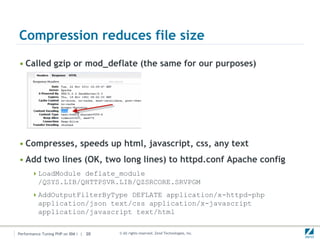 Compression reduces file size
• Called gzip or mod_deflate (the same for our purposes)




• Compresses, speeds up html, javascript, css, any text
• Add two lines (OK, two long lines) to httpd.conf Apache config
       LoadModule deflate_module
          /QSYS.LIB/QHTTPSVR.LIB/QZSRCORE.SRVPGM
       AddOutputFilterByType DEFLATE application/x-httpd-php
          application/json text/css application/x-javascript
          application/javascript text/html


Performance Tuning PHP on IBM i | 20   © All rights reserved. Zend Technologies, Inc.
 