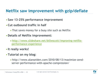 Netflix saw improvement with gzip/deflate

• Saw 13-25% performance improvement
• Cut outbound traffic in half
      That saves money for a busy site such as Netflix

• Details of Netflix improvement:
      http://www.slideshare.net/billwscott/improving-netflix-
          performance-experience
• It really works!
• Tutorial on my blog:
      http://www.alanseiden.com/2010/08/13/maximize-zend-
          server-performance-with-apache-compression/


Performance Tuning PHP on IBM i | 21   © All rights reserved. Zend Technologies, Inc.
 