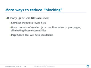 More ways to reduce “blocking”

• If many .js or .css files are used:
      Combine them into fewer files

      Move contents of smaller .js or .css files inline to your pages,
          eliminating those external files
      Page Speed tool will help you decide




Performance Tuning PHP on IBM i | 24   © All rights reserved. Zend Technologies, Inc.
 