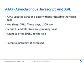 AJAX=Asynchronous Javascript And XML

• AJAX updates parts of a page without reloading the whole
  page
• Not always XML. These days, JSON too
• Requests and file sizes are generally small
• Meant to bring SPEED to the web


• Potential problems if overused




Performance Tuning PHP on IBM i | 26   © All rights reserved. Zend Technologies, Inc.
 