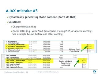 AJAX mistake #3
 • Dynamically generating static content (don’t do that)
 • Solutions:
        Change to static files

        Cache URLs (e.g. with Zend Data Cache if using PHP, or Apache caching)
           See example below, before and after caching




Performance Tuning PHP on IBM i | 29   © All rights reserved. Zend Technologies, Inc.
 