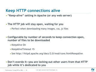 Keep HTTP connections alive
• “Keep-alive” setting in Apache (or any web server)


• The HTTP job will stay open, waiting for you
      Perfect when downloading many images, css, js files



• Configurable by number of seconds to keep connection open,
  number of files to be downloaded
      KeepAlive On

      KeepAliveTimeout 15

      See http://httpd.apache.org/docs/2.0/mod/core.html#keepalive



• Don’t overdo it—you are locking out other users from that HTTP
  job while it’s dedicated to you
Performance Tuning PHP on IBM i | 31   © All rights reserved. Zend Technologies, Inc.
 