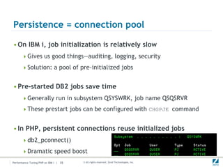 Persistence = connection pool

• On IBM i, job initialization is relatively slow
      Gives us good things—auditing, logging, security

      Solution: a pool of pre-initialized jobs


• Pre-started DB2 jobs save time
      Generally run in subsystem QSYSWRK, job name QSQSRVR

      These prestart jobs can be configured with CHGPJE command


• In PHP, persistent connections reuse initialized jobs
      db2_pconnect()

      Dramatic speed boost
Performance Tuning PHP on IBM i | 35   © All rights reserved. Zend Technologies, Inc.
 