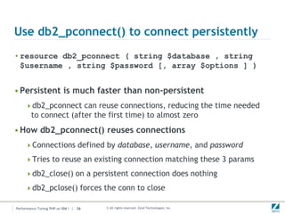 Use db2_pconnect() to connect persistently
• resource db2_pconnect ( string $database , string
  $username , string $password [, array $options ] )


• Persistent is much faster than non-persistent
     db2_pconnect can reuse connections, reducing the time needed
        to connect (after the first time) to almost zero
• How db2_pconnect() reuses connections
     Connections defined by database, username, and password

     Tries to reuse an existing connection matching these 3 params

     db2_close() on a persistent connection does nothing

     db2_pclose() forces the conn to close

Performance Tuning PHP on IBM i | 36   © All rights reserved. Zend Technologies, Inc.
 