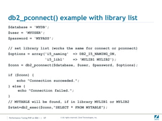 db2_pconnect() example with library list
$database = 'MYDB';
$user = 'MYUSER';
$password = 'MYPASS';

// set library list (works the same for connect or pconnect)
$options = array('i5_naming'                             => DB2_I5_NAMING_ON,
                                   'i5_libl'             => 'MYLIB1 MYLIB2');
$conn = db2_pconnect($database, $user, $password, $options);

if ($conn) {
       echo "Connection succeeded.";
} else {
    echo "Connection failed.";
}
// MYTABLE will be found, if in library MYLIB1 or MYLIB2
$stmt=db2_exec($conn,"SELECT * FROM MYTABLE");

Performance Tuning PHP on IBM i | 37      © All rights reserved. Zend Technologies, Inc.
 