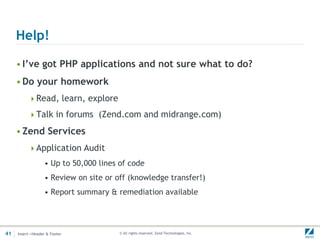 Help!

     • I’ve got PHP applications and not sure what to do?
     • Do your homework
          Read, learn, explore

          Talk in forums (Zend.com and midrange.com)

     • Zend Services
          Application Audit
                  • Up to 50,000 lines of code
                  • Review on site or off (knowledge transfer!)
                  • Report summary & remediation available




41   Insert->Header & Footer           © All rights reserved. Zend Technologies, Inc.
 