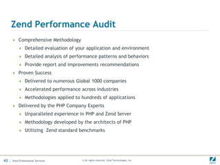 Zend Performance Audit
      Comprehensive Methodology
          Detailed evaluation of your application and environment
          Detailed analysis of performance patterns and behaviors
          Provide report and improvements recommendations
      Proven Success
          Delivered to numerous Global 1000 companies
          Accelerated performance across industries
          Methodologies applied to hundreds of applications
      Delivered by the PHP Company Experts
          Unparalleled experience in PHP and Zend Server
          Methodology developed by the architects of PHP
          Utilizing Zend standard benchmarks




42   Zend Professional Services     © All rights reserved. Zend Technologies, Inc.
 