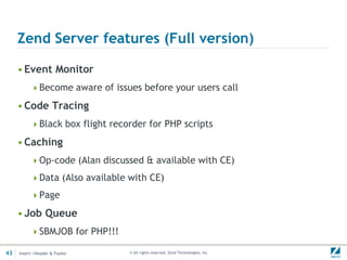 Zend Server features (Full version)

     • Event Monitor
          Become aware of issues before your users call

     • Code Tracing
          Black box flight recorder for PHP scripts

     • Caching
          Op-code (Alan discussed & available with CE)

          Data (Also available with CE)

          Page

     • Job Queue
          SBMJOB for PHP!!!

43   Insert->Header & Footer    © All rights reserved. Zend Technologies, Inc.
 