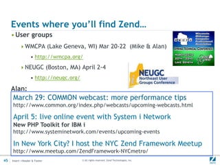 Events where you’ll find Zend…
     • User groups
          WMCPA (Lake Geneva, WI) Mar 20-22 (Mike & Alan)
                  • http://wmcpa.org/
          NEUGC (Boston, MA) April 2-4
                  • http://neugc.org/

     Alan:
     March 29: COMMON webcast: more performance tips
     http://www.common.org/index.php/webcasts/upcoming-webcasts.html

     April 5: live online event with System i Network
     New PHP Toolkit for IBM i
     http://www.systeminetwork.com/events/upcoming-events

     In New York City? I host the NYC Zend Framework Meetup
     http://www.meetup.com/ZendFramework-NYCmetro/
45   Insert->Header & Footer            © All rights reserved. Zend Technologies, Inc.
 