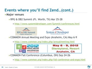 Events where you’ll find Zend…(cont.)
     • Major venues
          RPG & DB2 Summit (Ft. Worth, TX) Mar 25-28
                  • http://www.systemideveloper.com/Summit/conferences.html




          COMMON Annual Meeting and Expo (Anaheim, CA) May 6-9
                  • http://www.common.org/index.php/annualmeeting.html




          COMMON Fall Conference (Columbus, OH) Sep 24-26
                  • http://www.common.org/index.php/fall-conference-and-expo.html


46   Insert->Header & Footer        © All rights reserved. Zend Technologies, Inc.
 