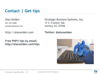 Contact | Get tips
Alan Seiden                                           Strategic Business Systems, Inc,
201-327-9400                                          17 S. Franklin Tpk
aseiden@sbsusa.com                                    Ramsey, NJ, 07446


http://alanseiden.com                                 Twitter: @alanseiden


Free PHP/i tips by email:
http://alanseiden.com/tips




Performance Tuning PHP on IBM i | 47   © All rights reserved. Zend Technologies, Inc.
 