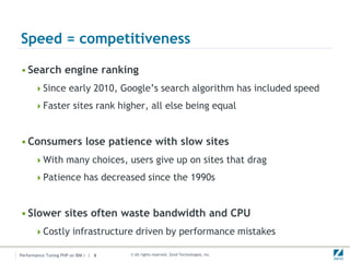 Speed = competitiveness

• Search engine ranking
      Since early 2010, Google’s search algorithm has included speed

      Faster sites rank higher, all else being equal



• Consumers lose patience with slow sites
      With many choices, users give up on sites that drag

      Patience has decreased since the 1990s



• Slower sites often waste bandwidth and CPU
      Costly infrastructure driven by performance mistakes

Performance Tuning PHP on IBM i | 6   © All rights reserved. Zend Technologies, Inc.
 