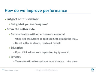 How do we improve performance

    • Subject of this webinar
         Doing what you are doing now!

    • From the softer side
         Communication with other teams is essential
                 • While it is encouraged to bang you head against the wall…
                 • Do not suffer in silence, reach out for help
         Education
                 • If you think education is expensive, try ignorance!
         Services
                 • There are folks who may know more than you. Hire them.


7   Insert->Header & Footer           © All rights reserved. Zend Technologies, Inc.
 