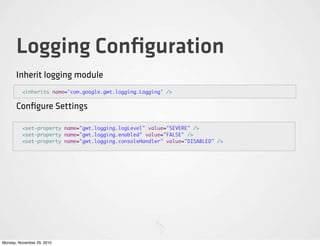 Logging Conﬁguration
       Inherit logging module
          <inherits name='com.google.gwt.logging.Logging' />


       Conﬁgure Settings

          <set-property name="gwt.logging.logLevel" value="SEVERE" />
          <set-property name="gwt.logging.enabled" value="FALSE" />
          <set-property name="gwt.logging.consoleHandler" value="DISABLED" />




Monday, November 29, 2010
 