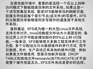 在高性能环境中，重要的是选择一个在以上四种
访问模式下都能提高效率的文件系统。如果这是一
个读写密集型系统，要求XFS能够有效的刷新页面，
就像支持挂起每个索引节点(或文件)的写操作。XFS
的元数据效率能够使同步写操作的速度高于其他文
件系统。
  直到最近，XFS成为唯一的大型Linux文件系统，
支持文件对齐。InnoDB数据文件块大小是固定的，条
纹边界上对齐可能会增加额外的5%以上的 I/O性
能。一般来说，XFS能够使大多数工程支持并行工作
负载，多个分配组允许元数据操作的并行方式，而不
仅数据。另外，生产系统还有其他的操作问题， 例如
如果表文件被使用，想要尽快断开链接，DROP
TABLE和其他文件remoavls(如TRUNCATE)才不会
使整个操作拖延太久。XFS文件系统是更好的选择。
 