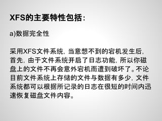 XFS的主要特性包括：
a)数据完全性

采用XFS文件系统，当意想不到的宕机发生后，
首先，由于文件系统开启了日志功能，所以你磁
盘上的文件不再会意外宕机而遭到破坏了。不论
目前文件系统上存储的文件与数据有多少，文件
系统都可以根据所记录的日志在很短的时间内迅
速恢复磁盘文件内容。
 