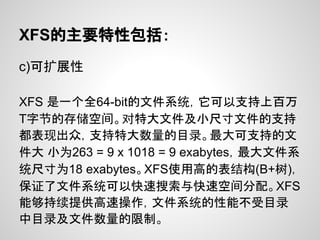 XFS的主要特性包括：
c)可扩展性

XFS 是一个全64-bit的文件系统，它可以支持上百万
T字节的存储空间。对特大文件及小尺寸文件的支持
都表现出众，支持特大数量的目录。最大可支持的文
件大 小为263 = 9 x 1018 = 9 exabytes，最大文件系
统尺寸为18 exabytes。XFS使用高的表结构(B+树)，
保证了文件系统可以快速搜索与快速空间分配。XFS
能够持续提供高速操作，文件系统的性能不受目录
中目录及文件数量的限制。
 