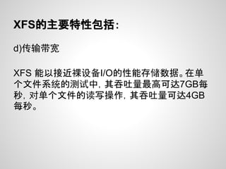 XFS的主要特性包括：

d)传输带宽

XFS 能以接近裸设备I/O的性能存储数据。在单
个文件系统的测试中，其吞吐量最高可达7GB每
秒，对单个文件的读写操作，其吞吐量可达4GB
每秒。
 