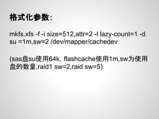 格式化参数：

mkfs.xfs -f -i size=512,attr=2 -l lazy-count=1 -d
su =1m,sw=2 /dev/mapper/cachedev

(sas盘su使用64k，flashcache使用1m,sw为使用
盘的数量,raid1 sw=2,raid sw=5)
 