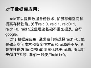 对于数据库应用：

   raid可以提供数据备份技术、扩展存储空间和
提高存储性能。关于raid 0，raid 1，raid0+1，
raid1+0，raid 5这些理论基础不重复提及，自行
google。
   对于数据库应用，通常我们换选择raid1+0。他
在磁盘空间成本和安全性方面和raid5差不多，但
是在性能方面(IOPS)却明显优越于raid5，所以对
于OLTP系统，我们一般使用raid1+0。
 