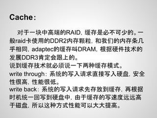 Cache：
   对于一块中高端的RAID，缓存是必不可少的。一
般raid卡使用的DDR2内存颗粒，和我们的内存条几
乎相同，adaptec的缓存叫DRAM，根据硬件技术的
发展DDR3肯定会跟上的。
说到缓存技术就必须说一下两种缓存模式。
write through： 系统的写入请求直接写入硬盘，安全
性很高，性能很低。
write back： 系统的写入请求先存放到缓存，再根据
时机统一回写到硬盘中，由于缓存的写速度远远高
于磁盘，所以这种方式性能可以大大提高。
 