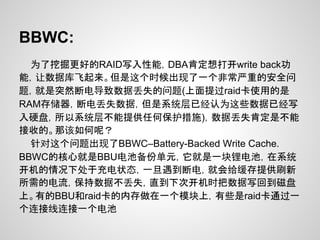 BBWC:
  为了挖掘更好的RAID写入性能，DBA肯定想打开write back功
能，让数据库飞起来。但是这个时候出现了一个非常严重的安全问
题，就是突然断电导致数据丢失的问题(上面提过raid卡使用的是
RAM存储器，断电丢失数据，但是系统层已经认为这些数据已经写
入硬盘，所以系统层不能提供任何保护措施)，数据丢失肯定是不能
接收的。那该如何呢？
  针对这个问题出现了BBWC–Battery-Backed Write Cache.
BBWC的核心就是BBU电池备份单元，它就是一块锂电池，在系统
开机的情况下处于充电状态，一旦遇到断电，就会给缓存提供刷新
所需的电流，保持数据不丢失，直到下次开机时把数据写回到磁盘
上。有的BBU和raid卡的内存做在一个模块上，有些是raid卡通过一
个连接线连接一个电池
 