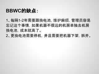 BBWC的缺点：
1、每隔1-2年需要跟换电池，维护麻烦，管理员容易
忘记这个事情，如果机器不很远的机房单独去机房
换电池，成本就高了。
2、更换电池需要停机，并且需要把机器下架，拆开。
 